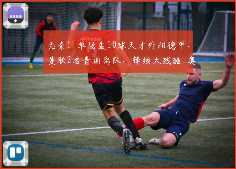 无奈!单场轰10球天才外租德甲,曼联2名青训离队,锋线太残酷_奥比_中锋_一线