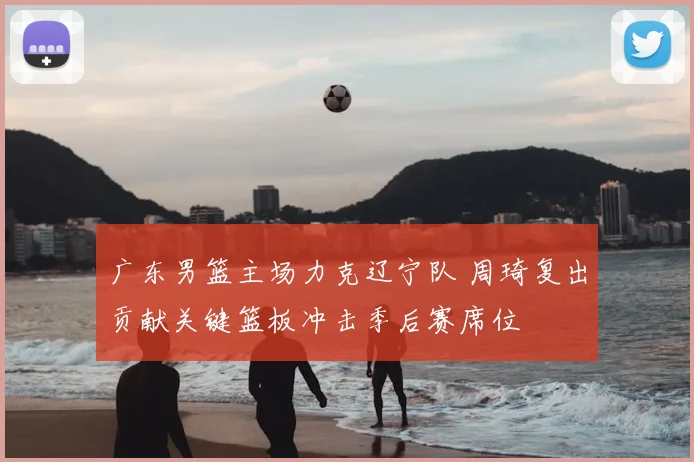 广东男篮主场力克辽宁队 周琦复出贡献关键篮板冲击季后赛席位