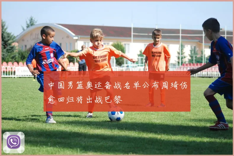 中国男篮奥运备战名单公布周琦伤愈回归将出战巴黎