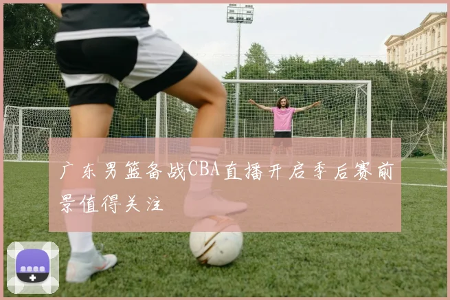 广东男篮备战CBA直播开启季后赛前景值得关注