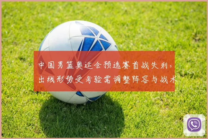 中国男篮奥运会预选赛首战失利,出线形势受考验需调整阵容与战术