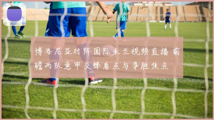 博洛尼亚对阵国际米兰视频直播 前瞻两队意甲交锋看点与争胜焦点