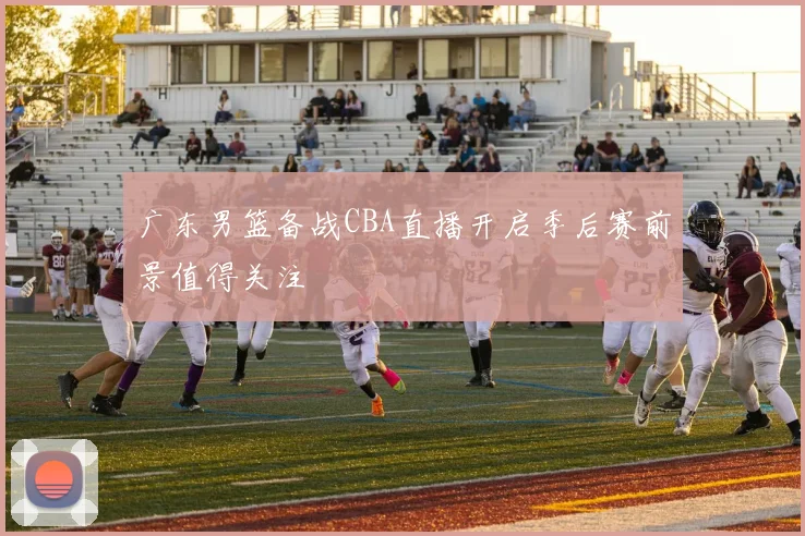 广东男篮备战CBA直播开启季后赛前景值得关注