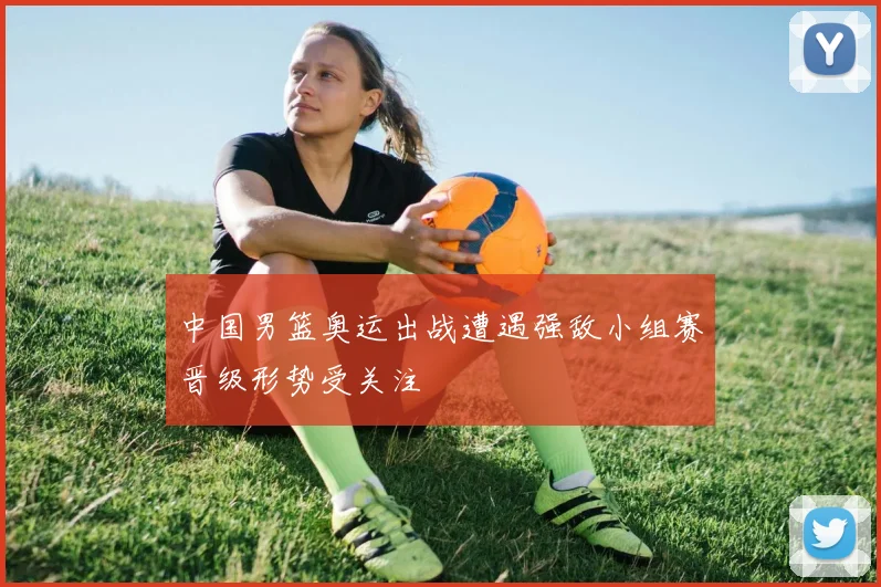 中国男篮奥运出战遭遇强敌小组赛晋级形势受关注