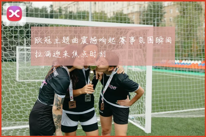 欧冠主题曲震撼响起 赛事氛围瞬间拉满迎来焦点时刻
