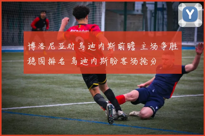 博洛尼亚对乌迪内斯前瞻 主场争胜稳固排名 乌迪内斯盼客场抢分