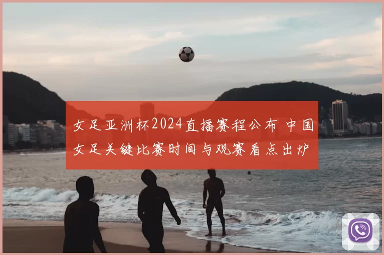 女足亚洲杯2024直播赛程公布 中国女足关键比赛时间与观赛看点出炉