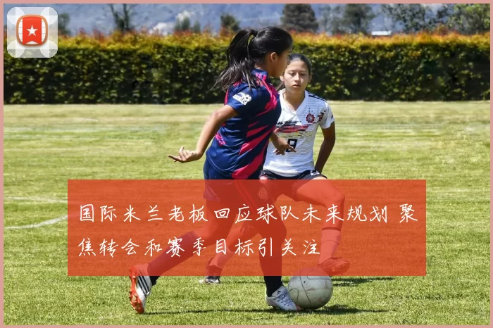 国际米兰老板回应球队未来规划 聚焦转会和赛季目标引关注