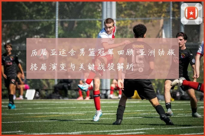 历届亚运会男篮冠军回顾 亚洲劲旅格局演变与关键战役解析