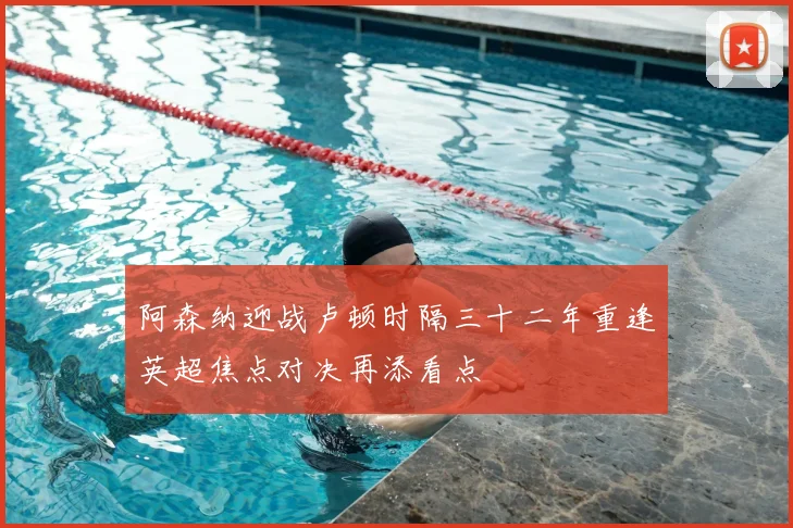 阿森纳迎战卢顿时隔三十二年重逢英超焦点对决再添看点