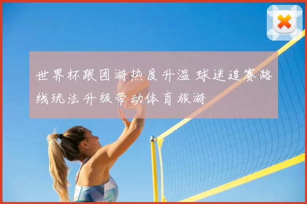 世界杯跟团游热度升温 球迷追赛路线玩法升级带动体育旅游