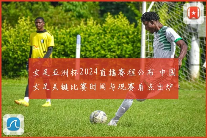 女足亚洲杯2024直播赛程公布 中国女足关键比赛时间与观赛看点出炉