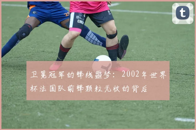 卫冕冠军的锋线噩梦:2002年世界杯法国队前锋颗粒无收的背后