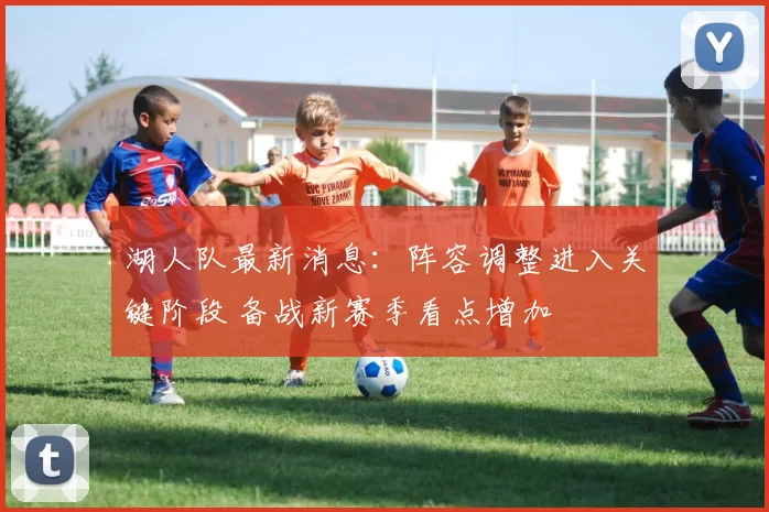 湖人队最新消息：阵容调整进入关键阶段 备战新赛季看点增加