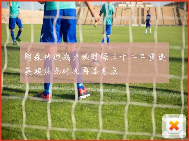 阿森纳迎战卢顿时隔三十二年重逢英超焦点对决再添看点