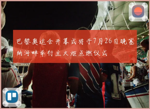 巴黎奥运会开幕式将于7月26日晚塞纳河畔举行主火炬点燃仪式