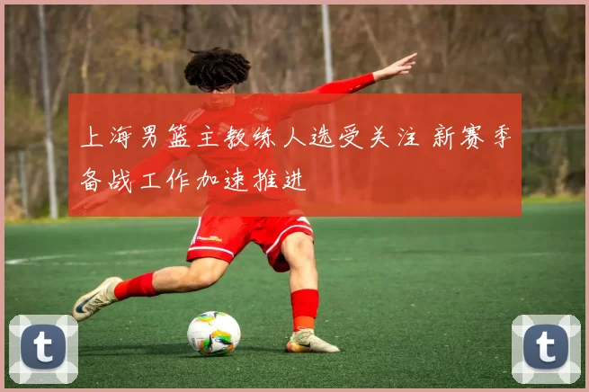 上海男篮主教练人选受关注 新赛季备战工作加速推进