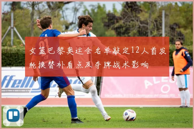 女篮巴黎奥运会名单敲定12人首发轮换替补看点及夺牌战术影响