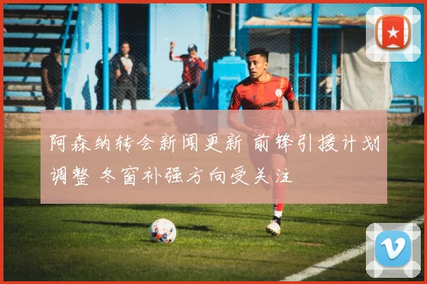 阿森纳转会新闻更新 前锋引援计划调整 冬窗补强方向受关注