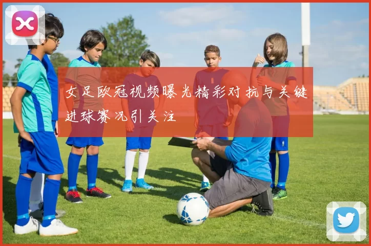 女足欧冠视频曝光精彩对抗与关键进球赛况引关注