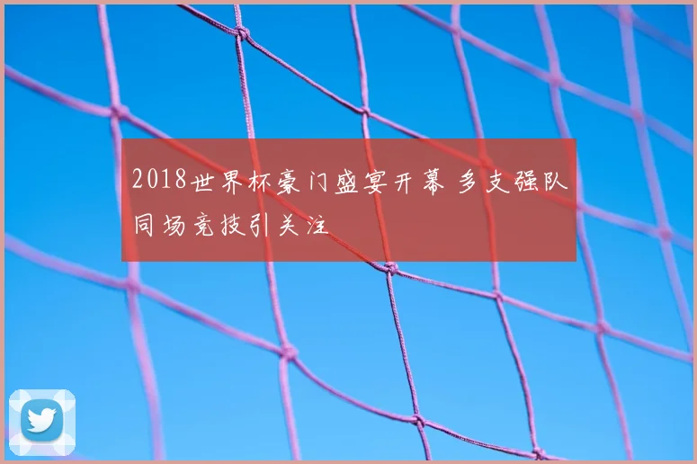 2018世界杯豪门盛宴开幕 多支强队同场竞技引关注