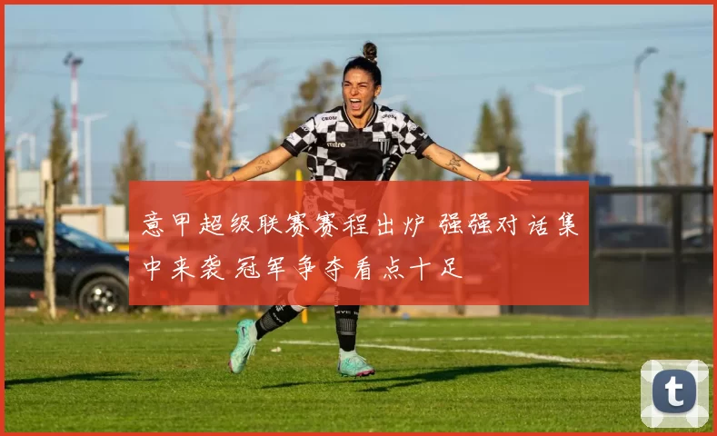 意甲超级联赛赛程出炉 强强对话集中来袭 冠军争夺看点十足