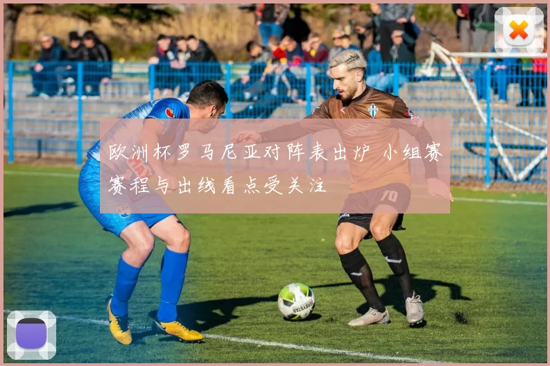 欧洲杯罗马尼亚对阵表出炉 小组赛赛程与出线看点受关注