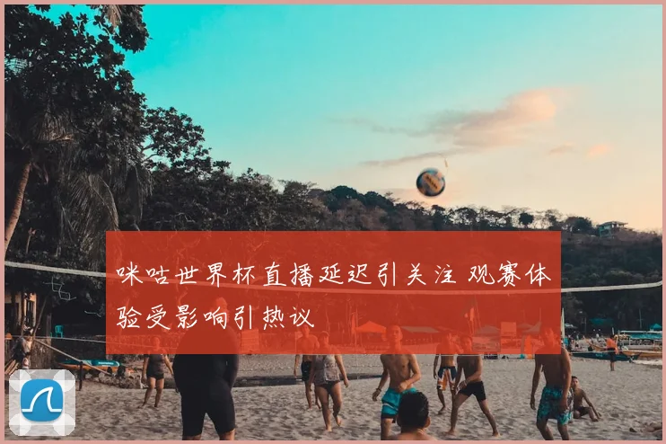 咪咕世界杯直播延迟引关注 观赛体验受影响引热议