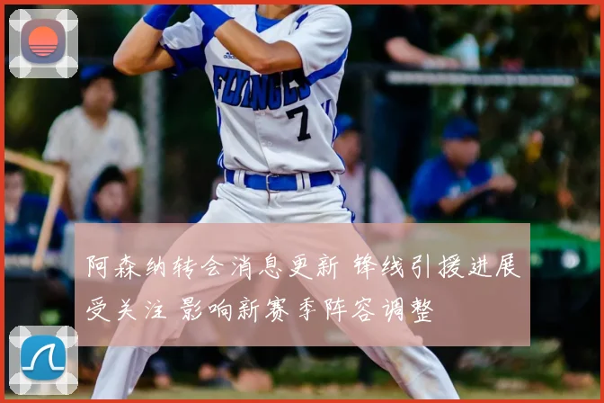 阿森纳转会消息更新 锋线引援进展受关注 影响新赛季阵容调整