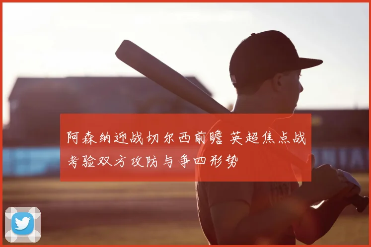 阿森纳迎战切尔西前瞻 英超焦点战考验双方攻防与争四形势