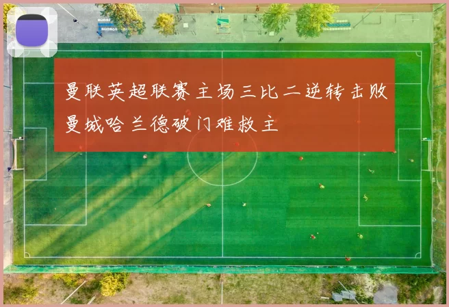 曼联英超联赛主场三比二逆转击败曼城哈兰德破门难救主