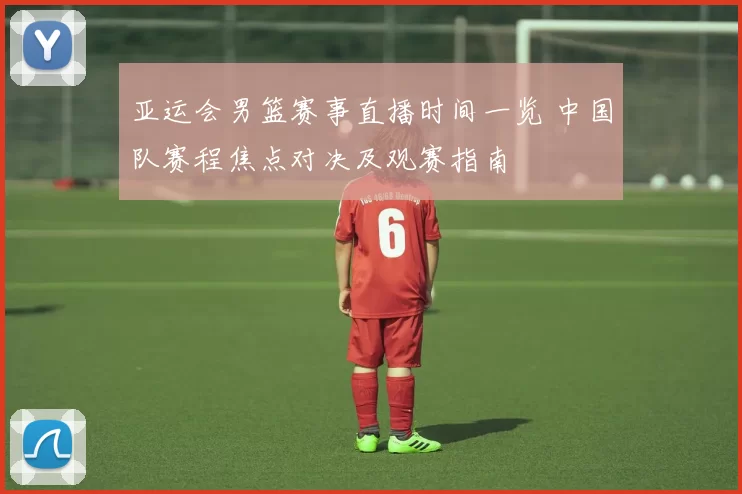 亚运会男篮赛事直播时间一览 中国队赛程焦点对决及观赛指南