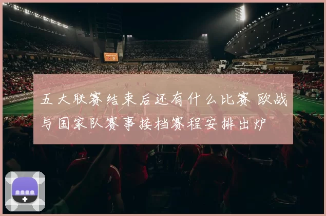 五大联赛结束后还有什么比赛 欧战与国家队赛事接档赛程安排出炉