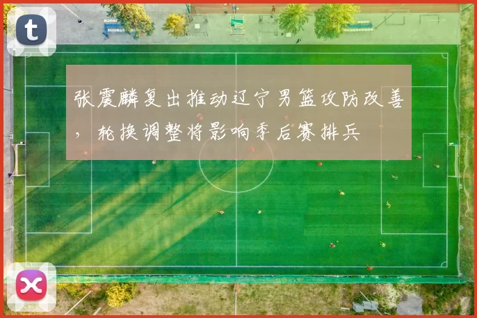 张震麟复出推动辽宁男篮攻防改善,轮换调整将影响季后赛排兵