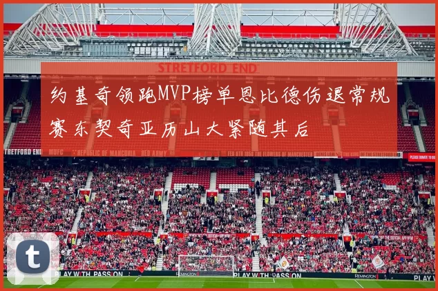 约基奇领跑MVP榜单恩比德伤退常规赛东契奇亚历山大紧随其后