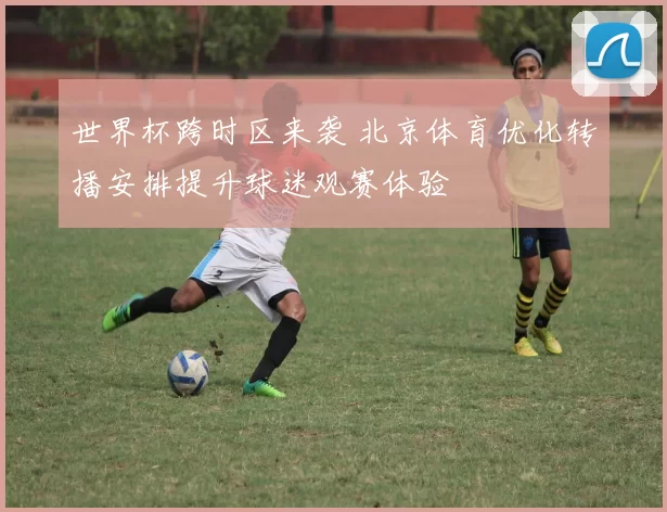 世界杯跨时区来袭 北京体育优化转播安排提升球迷观赛体验