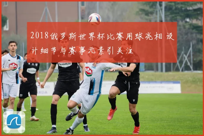 2018俄罗斯世界杯比赛用球亮相 设计细节与赛事元素引关注