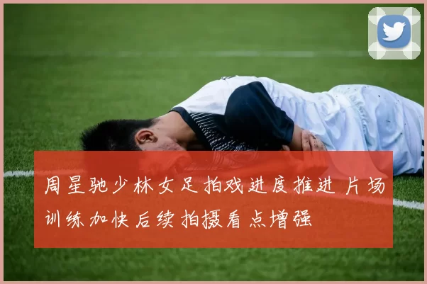 周星驰少林女足拍戏进度推进 片场训练加快后续拍摄看点增强