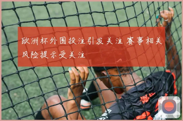 欧洲杯外围投注引发关注 赛事相关风险提示受关注