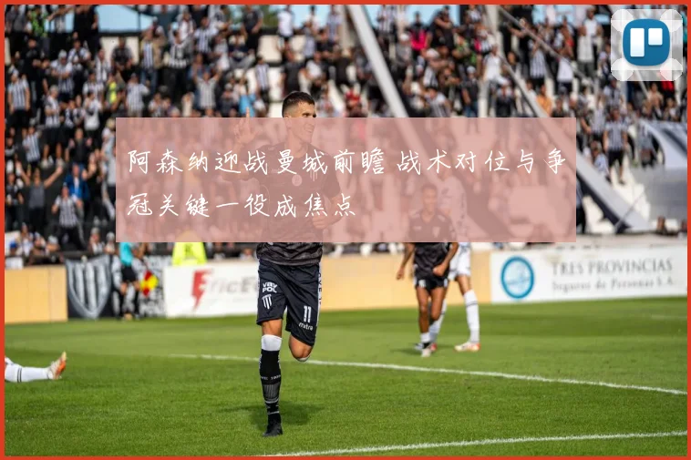 阿森纳迎战曼城前瞻 战术对位与争冠关键一役成焦点