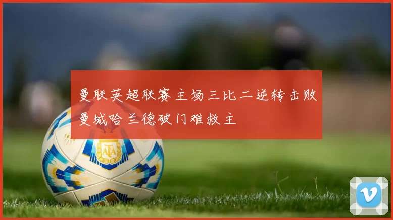 曼联英超联赛主场三比二逆转击败曼城哈兰德破门难救主