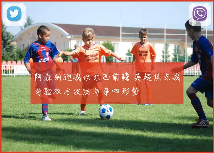 阿森纳迎战切尔西前瞻 英超焦点战考验双方攻防与争四形势