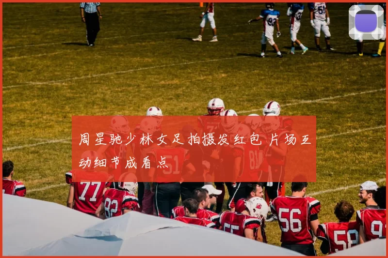 周星驰少林女足拍摄发红包 片场互动细节成看点