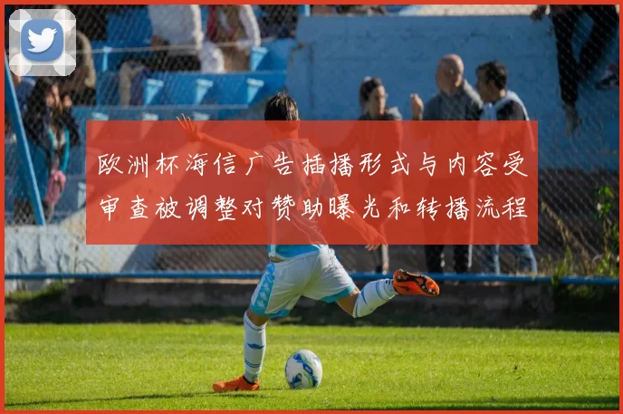 欧洲杯海信广告插播形式与内容受审查被调整对赞助曝光和转播流程影响