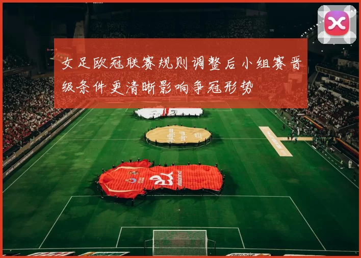 女足欧冠联赛规则调整后小组赛晋级条件更清晰影响争冠形势