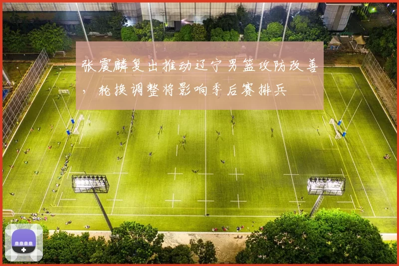 张震麟复出推动辽宁男篮攻防改善,轮换调整将影响季后赛排兵