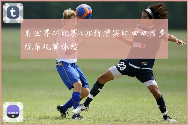 看世界杯比赛app新增实时回放与多视角观赛体验