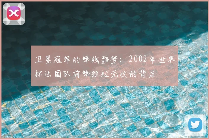 卫冕冠军的锋线噩梦:2002年世界杯法国队前锋颗粒无收的背后