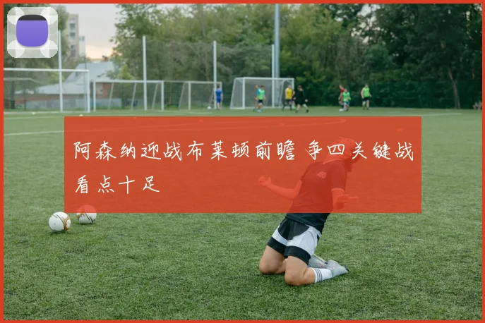 阿森纳迎战布莱顿前瞻 争四关键战看点十足