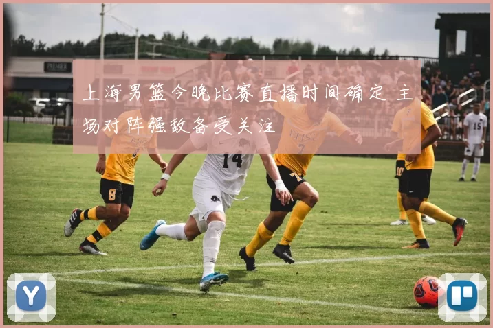 上海男篮今晚比赛直播时间确定 主场对阵强敌备受关注